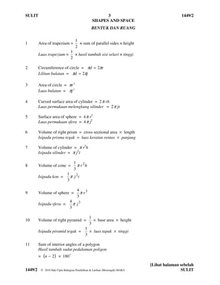 SULIT                                                3                                    1449/2
                                               SHAPES AND SPACE
                                               BENTUK DAN RUANG

                                   1
1        Area of trapezium =         × sum of parallel sides × height
                                   2
                                1
         Luas trapezium =         × hasil tambah sisi selari × tinggi
                                2

2        Circumference of circle = πd = 2πr
         Lilitan bulatan = πd = 2πj

3        Area of circle = πr 2
         Luas bulatan = πj 2

4        Curved surface area of cylinder = 2 π rh
         Luas permukaan melengkung silinder = 2 π jt

5        Surface area of sphere = 4 π r2
         Luas permukaan sfera = 4 π j2

6        Volume of right prism = cross sectional area × length
         Isipadu prisma tegak = luas keratan rentas × panjang

7        Volume of cylinder = π r2h
         Isipadu silinder = π j2t

                                  1
8        Volume of cone =           π r 2h
                                  3
                             1
         Isipadu kon =         π j 2t
                             3

                                    4 3
9        Volume of sphere =           πr
                                    3
                               4
         Isipadu sfera =         π j3
                               3

                                             1
10       Volume of right pyramid =             × base area × height
                                             3
                                          1
         Isipadu piramid tegak =            × luas tapak × tinggi
                                          3

11       Sum of interior angles of a polygon
         Hasil tambah sudut pedalaman poligon
         = (n − 2 ) × 180 o
                                                                           [Lihat halaman sebelah
1449/2     2010 Hak Cipta Bahagian Pendidikan & Latihan (Menengah) MARA                  SULIT
 
