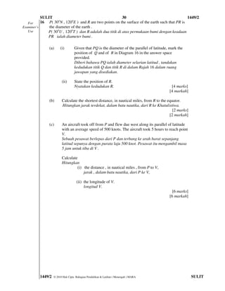 SULIT                                          30                                     1449/2
   For     16 P( 30oN , 120oE ) and R are two points on the surface of the earth such that PR is
Examiner’s     the diameter of the earth .
   Use        P( 30oU , 120oT ) dan R adalah dua titik di atas permukaan bumi dengan keadaan
              PR ialah diameter bumi .

               (a)      (i)        Given that PQ is the diameter of the parallel of latitude, mark the
                                   position of Q and of R in Diagram 16 in the answer space
                                   provided.
                                   Diberi bahawa PQ ialah diameter selarian latitud , tandakan
                                   kedudukan titik Q dan titik R di dalam Rajah 16 dalam ruang
                                   jawapan yang disediakan.

                         (ii)      State the position of R.
                                   Nyatakan kedudukan R.                                      [4 marks]
                                                                                             [4 markah]

               (b)       Calculate the shortest distance, in nautical miles, from R to the equator.
                         Hitungkan jarak terdekat, dalam batu nautika, dari R ke Khatulistiwa.
                                                                                              [2 marks]
                                                                                            [2 markah]

               (c)       An aircraft took off from P and flew due west along its parallel of latitude
                         with an average speed of 500 knots. The aircraft took 5 hours to reach point
                         V.
                         Sebuah pesawat berlepas dari P dan terbang ke arah barat sepanjang
                         latitud sepunya dengan purata laju 500 knot. Pesawat itu mengambil masa
                         5 jam untuk tiba di V .

                         Calculate
                         Hitungkan
                                  (i) the distance , in nautical miles , from P to V,
                                      jarak , dalam batu nautika, dari P ke V,

                                    (ii) the longitude of V.
                                         longitud V.
                                                                                               [6 marks]
                                                                                             [6 markah]




          1449/2   © 2010 Hak Cipta Bahagian Pendidikan & Latihan ( Menengah ) MARA                        SULIT
 