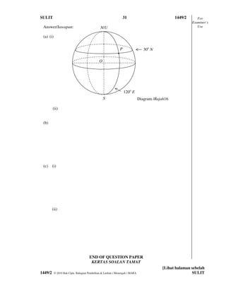 SULIT                                                               31                           1449/2      For
                                                                                                          Examiner’s
 Answer/Jawapan:                               N/U                                                           Use

 (a) (i)

                                                                P                30o N
                                                            •
                                              O




                                                                    120o E
                                                  S                           Diagram /Rajah16

         (ii)


 (b)




 (c) (i)




         (ii)




                                      END OF QUESTION PAPER
                                       KERTAS SOALAN TAMAT
                                                                                           [Lihat halaman sebelah
1449/2     © 2010 Hak Cipta Bahagian Pendidikan & Latihan ( Menengah ) MARA                               SULIT
 