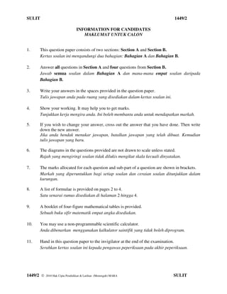 SULIT                                                                          1449/2

                                INFORMATION FOR CANDIDATES
                                   MAKLUMAT UNTUK CALON


1.    This question paper consists of two sections: Section A and Section B.
      Kertas soalan ini mengandungi dua bahagian: Bahagian A dan Bahagian B.

2.    Answer all questions in Section A and four questions from Section B.
      Jawab semua soalan dalam Bahagian A dan mana-mana empat soalan daripada
      Bahagian B.

3.    Write your answers in the spaces provided in the question paper.
      Tulis jawapan anda pada ruang yang disediakan dalam kertas soalan ini.

4.    Show your working. It may help you to get marks.
      Tunjukkan kerja mengira anda. Ini boleh membantu anda untuk mendapatkan markah.

5.    If you wish to change your answer, cross out the answer that you have done. Then write
      down the new answer.
      Jika anda hendak menukar jawapan, batalkan jawapan yang telah dibuat. Kemudian
      tulis jawapan yang baru.

6.    The diagrams in the questions provided are not drawn to scale unless stated.
      Rajah yang mengiringi soalan tidak dilukis mengikut skala kecuali dinyatakan.

7.    The marks allocated for each question and sub-part of a question are shown in brackets.
      Markah yang diperuntukkan bagi setiap soalan dan ceraian soalan ditunjukkan dalam
      kurungan.

8.    A list of formulae is provided on pages 2 to 4.
      Satu senarai rumus disediakan di halaman 2 hingga 4.

9.    A booklet of four-figure mathematical tables is provided.
      Sebuah buku sifir matematik empat angka disediakan.

10.   You may use a non-programmable scientific calculator.
      Anda dibenarkan menggunakan kalkulator saintifik yang tidak boleh diprogram.

11.   Hand in this question paper to the invigilator at the end of the examination.
      Serahkan kertas soalan ini kepada pengawas peperiksaan pada akhir peperiksaan.




1449/2    2010 Hak Cipta Pendidikan & Latihan (Menengah) MARA                 SULIT
 