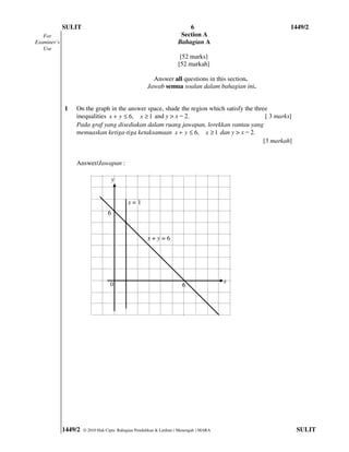 SULIT                                                       6                          1449/2
   For                                                                Section A
Examiner’s                                                           Bahagian A
   Use
                                                                      [52 marks]
                                                                     [52 markah]

                                                        Answer all questions in this section.
                                                      Jawab semua soalan dalam bahagian ini.


             1   On the graph in the answer space, shade the region which satisfy the three
                 inequalities x + y ≤ 6, x ≥ 1 and y > x ̶ 2.                              [ 3 marks]
                 Pada graf yang disediakan dalam ruang jawapan, lorekkan rantau yang
                 memuaskan ketiga-tiga ketaksamaan x + y ≤ 6, x ≥ 1 dan y > x ̶ 2.
                                                                                          [3 markah]


                 Answer/Jawapan :

                                      y


                                            x=1
                                  6


                                                      x+y=6




                                   0                                                     x
                                                                       6




             1449/2   © 2010 Hak Cipta Bahagian Pendidikan & Latihan ( Menengah ) MARA                  SULIT
 