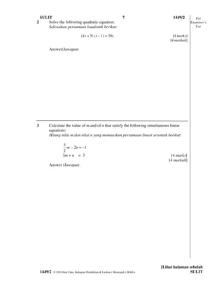 SULIT                                                          7                  1449/2         For
2       Solve the following quadratic equation:                                                   Examiner’s
        Selesaikan persamaan kuadratik berikut:                                                      Use

                                  (4x + 5) (x – 1) = 20x                              [4 marks]
                                                                                    [4 markah]

         Answer/Jawapan:




3        Calculate the value of m and of n that satisfy the following simultaneous linear
         equations:
         Hitung nilai m dan nilai n yang memuaskan persamaan linear serentak berikut:

                    3
                      m – 2n = –1
                    2
                    3m + n = 3                                                       [4 marks]
                                                                                    [4 markah]
         Answer /Jawapan:




                                                                                [Lihat halaman sebelah
    1449/2   © 2010 Hak Cipta Bahagian Pendidikan & Latihan ( Menengah ) MARA                  SULIT
 