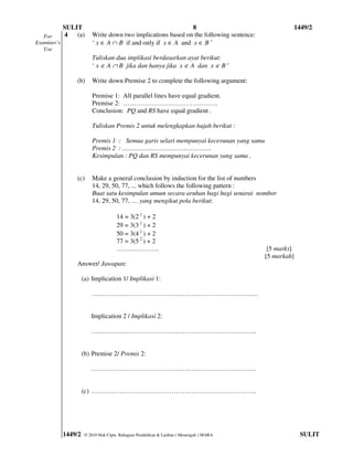 SULIT                                             8                                       1449/2
   For       4 (a)        Write down two implications based on the following sentence:
Examiner’s                ‘ x ∈ A ∩ B if and only if x ∈ A and x ∈ B ’
   Use
                          Tuliskan dua implikasi berdasarkan ayat berikut:
                          ‘ x ∈ A ∩ B jika dan hanya jika x ∈ A dan x ∈ B ’

                 (b)      Write down Premise 2 to complete the following argument:

                          Premise 1: All parallel lines have equal gradient.
                          Premise 2: ……………………………………..
                          Conclusion: PQ and RS have equal gradient .

                          Tuliskan Premis 2 untuk melengkapkan hujah berikut :

                          Premis 1 : Semua garis selari mempunyai kecerunan yang sama
                          Premis 2 : ……………………………………….
                          Kesimpulan : PQ dan RS mempunyai kecerunan yang sama .


                 (c)      Make a general conclusion by induction for the list of numbers
                          14, 29, 50, 77, ... which follows the following pattern :
                          Buat satu kesimpulan umum secara aruhan bagi bagi senarai nombor
                          14, 29, 50, 77, … yang mengikut pola berikut:

                                       14 = 3(2 2 ) + 2
                                       29 = 3(3 2 ) + 2
                                       50 = 3(4 2 ) + 2
                                       77 = 3(5 2 ) + 2
                                       ………………..                                            [5 marks]
                                                                                          [5 markah]
                 Answer/ Jawapan:

                      (a) Implication 1/ Implikasi 1:

                          …………………………………………………………………..


                          Implication 2 / Implikasi 2:

                          ………………………………………………………………….


                      (b) Premise 2/ Premis 2:

                          ………………………………………………………………….


                      (c) ………………………………………………………………….




             1449/2    © 2010 Hak Cipta Bahagian Pendidikan & Latihan ( Menengah ) MARA                 SULIT
 