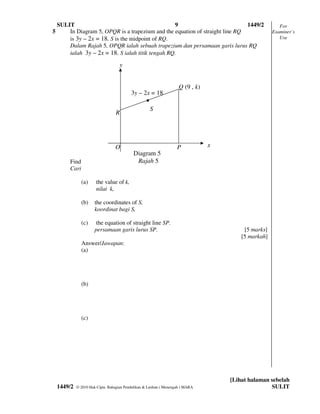 SULIT                                          9                           1449/2                    For
5       In Diagram 5, OPQR is a trapezium and the equation of straight line RQ                        Examiner’s
        is 3y – 2x = 18. S is the midpoint of RQ.                                                        Use
        Dalam Rajah 5, OPQR ialah sebuah trapezium dan persamaan garis lurus RQ
        ialah 3y – 2x = 18. S ialah titik tengah RQ.

                                    y


                                                                     Q (9 , k)
                                           3y – 2x = 18
                                                 
                                                     S
                                  R




                                  O                                 P            x
                                            Diagram 5
         Find                                Rajah 5
         Cari

                (a)    the value of k,
                       nilai k,

                (b)    the coordinates of S,
                       koordinat bagi S,

                (c)     the equation of straight line SP.
                       persamaan garis lurus SP.                                          [5 marks]
                                                                                         [5 markah]
                Answer/Jawapan:
                (a)




                (b)




                (c)




                                                                                     [Lihat halaman sebelah
    1449/2   © 2010 Hak Cipta Bahagian Pendidikan & Latihan ( Menengah ) MARA                       SULIT
 