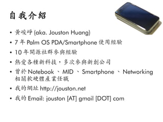 自我介紹
●   黃峻崢 (aka. Jouston Huang)
●   7 年 Palm OS PDA/Smartphone 使用經驗
●   10 年開源社群參與經驗
●
    熱愛各種新科技，多次參與新創公司
●   曾於 Notebook 、 MID 、 Smartphone 、 Networking
    相關軟硬體產業任職
●   我的網址 http://jouston.net
●   我的 Email: jouston [AT] gmail [DOT] com
 