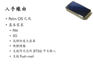 入手緣由
●
    Palm OS 已死
●
    基本需求
    ●
        PIM
    ●
        3G
    ●
        高解析度大螢幕
    ●
        硬體鍵盤
    ●
        支援倚天忘形 (ET26) 中文輸入
    ●
        支援 Push mail
 