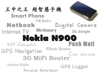 王中之王 超智慧手機
    Smart Phone
                   FM Radio
  Netbook            Digital Camera
Internet TV Dictionary     3G dongle

           Nokia N900
  MP3 Player                        Push Mail
                        EBook Reader
GPS Navigation       Car stereo
       3G MiFi Router
  Internet Radio
                                 GPS Logger
            Personal Notetaker
 