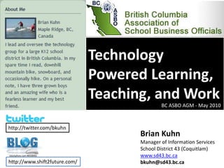 Technology Powered Learning, Teaching, and Work BC ASBO AGM - May 2010 http://twitter.com/bkuhn Brian Kuhn Manager of Information Services School District 43 (Coquitlam) www.sd43.bc.ca bkuhn@sd43.bc.ca istockphoto.com #8508482 http://www.shift2future.com/ 