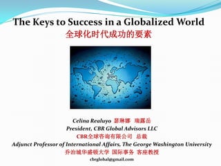 The Keys to Success in a Globalized World
                    全球化时代成功的要素




                        Celina Realuyo 瑟琳娜 瑞露岳
                     President, CBR Global Advisors LLC
                         CBR全球咨询有限公司 总裁
Adjunct Professor of International Affairs, The George Washington University
                    乔治城华盛顿大学 国际事务 客座教授
                             cbrglobal@gmail.com
 