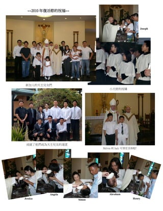 ~~2010 年復活節的祝福~~



                                                     Joseph




新加入的天主兒女們
                                 小天使的祝禱




 成就了他們成為天主兒女的渴望
                             Melvin 和 Jack 可领受圣体啦!




          Angela                Abraham
                       2
Jessica              Simon                     Henry
 