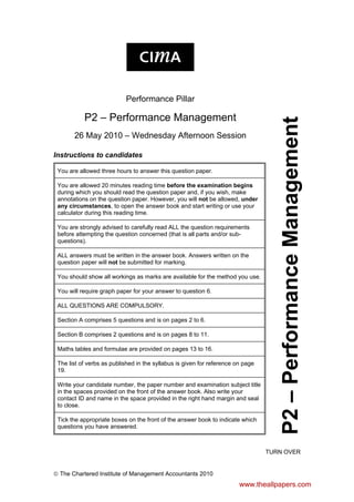 Performance Pillar
P2 – Performance Management
26 May 2010 – Wednesday Afternoon Session
Instructions to candidates
You are allowed three hours to answer this question paper.
You are allowed 20 minutes reading time before the examination begins
during which you should read the question paper and, if you wish, make
annotations on the question paper. However, you will not be allowed, under
any circumstances, to open the answer book and start writing or use your
calculator during this reading time.
You are strongly advised to carefully read ALL the question requirements
before attempting the question concerned (that is all parts and/or sub-
questions).
ALL answers must be written in the answer book. Answers written on the
question paper will not be submitted for marking.
You should show all workings as marks are available for the method you use.
You will require graph paper for your answer to question 6.
ALL QUESTIONS ARE COMPULSORY.
Section A comprises 5 questions and is on pages 2 to 6.
Section B comprises 2 questions and is on pages 8 to 11.
Maths tables and formulae are provided on pages 13 to 16.
The list of verbs as published in the syllabus is given for reference on page
19.
Write your candidate number, the paper number and examination subject title
in the spaces provided on the front of the answer book. Also write your
contact ID and name in the space provided in the right hand margin and seal
to close.
Tick the appropriate boxes on the front of the answer book to indicate which
questions you have answered.
P2
–
Performance
Management
TURN OVER
 The Chartered Institute of Management Accountants 2010
www.theallpapers.com
 