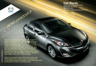 Hall Mazda
                                                                         19809 West Bluemound Road
                                                                         Brookfield, WI 53045
                                                                         (866) 633-2901
                                      3                                  http://www.hallmazdamilwaukee.com/

                                    { 3
                                   D {
                                  Z D
                                   {Z
                                 m
         110 10
          0
       20 0
       20 2



               Welcome to Hall Mazda, the cordial car dealer for
               Mazda in Brookfield, WI. At the store that gives you
               more, we offer the entire gamut of new and used
               Mazda automotives. Since we sell and service all
               models of Mazda vehicles, you can count on us to
               deliver and service any model of Mazda cars. Step
               into our dealership to take a look at the all-new &
               Pre-Owned vehicles, and test drive it to refine the
2010 m{ZD{ 3




               art of car motoring. Our range of Mazda cars includes
               the MAZDA3, MAZDASPEED3, MAZDA5, MAZDA6,
               MX-5 Miata, RX-8, CX-7, CX-9 & Tribute.

               Since we are based in Brookfield, those living in the
               following areas can expect a world of great service
               on our Mazda vehicles: Brookfield, Wauwatosa, Milwaukee
               & Wisconsin and their surrounding areas.
 