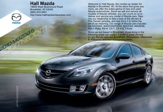 2010
M
{zd{
6
202020202002010100100101010111MMMMMMMM{z{z{z{z{zd{d{d{dd666
Hall Mazda
19809 West Bluemound Road
Brookfield, WI 53045
(866) 633-2901
http://www.hallmazdamilwaukee.com/
Welcome to Hall Mazda, the cordial car dealer for
Mazda in Brookfield, WI. At the store that gives you
more, we offer the entire gamut of new and used
Mazda automotives. Since we sell and service all
models of Mazda vehicles, you can count on us to
deliver and service any model of Mazda cars. Step
into our dealership to take a look at the all-new &
Pre-Owned vehicles, and test drive it to refine the
art of car motoring. Our range of Mazda cars includes
the MAZDA3, MAZDASPEED3, MAZDA5, MAZDA6,
MX-5 Miata, RX-8, CX-7, CX-9 & Tribute.
Since we are based in Brookfield, those living in the
following areas can expect a world of great service
on our Mazda vehicles: Brookfield, Wauwatosa, Milwaukee
& Wisconsin and their surrounding areas.
 