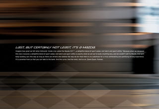 L{st, but cert{inl not le{st, it’s { M{zd{.
                  y
Imagine how great we felt when Edmunds’ Inside Line called the Mazda CX-7 “...a delightful blend of sport sedan, hot hatch and sport-utility.” Because when we designed
this new crossover, a delightful blend of sport sedan, hot hatch and sport utility is exactly what we set out to build. Anything less, and we couldn’t call it a Mazda. And we’ll
keep building cars this way as long as there are drivers who believe the way we do—that there is no substitute for a truly exhilarating and gratifying driving experience.
It’s a promise from us that you can take to the bank. And the curve. And the twist. And so on. Zoom-Zoom. Forever.
 