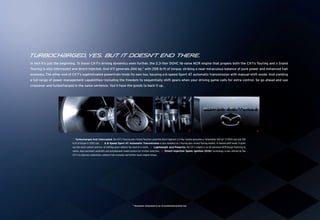 Turboch{rged, yes. But it doesn’t end there.
In fact it’s just the beginning. To boost CX-7’s driving dynamics even further, the 2.3-liter DOHC 16-valve MZR engine that propels both the CX-7s Touring and s Grand
Touring is also intercooled and direct-injected. And it’ll generate 244 hp,* with 258 lb-ft of torque, striking a near-miraculous balance of pure power and enhanced fuel
economy. The other end of CX-7’s sophisticated powertrain holds its own too, housing a 6-speed Sport AT automatic transmission with manual-shift mode. And yielding
a full range of power management capabilities—including the freedom to sequentially shift gears when your driving game calls for extra control. So go ahead and use
crossover and turbocharged in the same sentence. You’ll have the goods to back it up.




                                                                1                                      2                                             3                                               4

                           1. Turbocharged And Intercooled, the CX-7 s Touring and s Grand Touring’s powerful direct-injected 2.3-liter engine generates a remarkable 244 hp* @ 5000 rpm and 258
                           lb-ft of torque @ 2500 rpm. 2. A 6-Speed Sport AT Automatic Transmission is also standard on s Touring and s Grand Touring models. In manual-shift mode, it gives
                           you the extra control—and fun—of shifting gears without the need of a clutch. 3. Lightweight And Powerful, the CX-7 s engine is an all-aluminum MZR design featuring 16
                           valves, dual overhead camshafts and molybdenum-coated pistons for friction reduction. 4. Direct-Injection Spark Ignition (DISI) technology is also utilized by the
                           CX-7 s to improve combustion, enhance fuel economy and further boost engine torque.




                                                                                     * Horsepower rating based on use of recommended premium fuel.
 