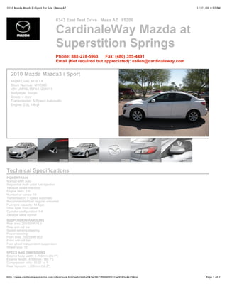 2010 Mazda Mazda3 i Sport For Sale | Mesa AZ                                                        12/21/09 8:02 PM



                                    6343 East Test Drive Mesa AZ 85206

                                    CardinaleWay Mazda at
                                    Superstition Springs
                                    Phone: 888-278-5963     Fax: (480) 355-4491
                                    Email (Not required but appreciated): eallen@cardinaleway.com


   2010 Mazda Mazda3 i Sport
   Model Code: M3S I A
   Stock Number: M10363
   VIN: JM1BL1SF4A1204013
   Bodystyle: Sedan
   Doors: 4 door
   Transmission: 5-Speed Automatic
   Engine: 2.0L I-4cyl




Technical Specifications
POWERTRAIN
Manual-shift auto
Sequential multi-point fuel injection
Variable intake manifold
Engine liters: 2.0
Number of valves: 16
Transmission: 5 speed automatic
Recommended fuel: regular unleaded
Fuel tank capacity: 14.5gal.
Drive type: front-wheel
Cylinder configuration: I-4
Variable valve control
SUSPENSION/HANDLING
Rear tires: 205/55HR16.0
Rear anti-roll bar
Speed-sensing steering
Power steering
Front tires: 205/55HR16.0
Front anti-roll bar
Four wheel independent suspension
Wheel size: 16"
SPECS AND DIMENSIONS
Exterior body width: 1,755mm (69.1")
Exterior length: 4,590mm (180.7")
Compression ratio: 10.00 to 1
Rear hiproom: 1,326mm (52.2")


http://www.cardinalewaymazda.com/ebrochure.htm?vehicleId=047ecbb77f00000101ae9565e4e2546a                 Page 1 of 2
 
