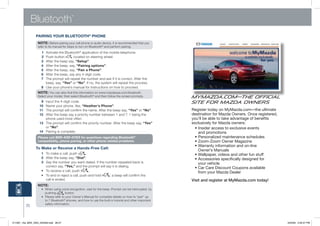 Bluetooth
                                            ®




                 PAiRiNg YOUR BLUETOOTh® PhONE
                  NOTE: Before	pairing	your	cell	phone	or	audio	device,	it	is	recommended	that	you	
                  refer	to	its	manual	for	steps	to	turn	on	Bluetooth®	and	perform	pairing.
                     1	 Activate	the	Bluetooth®	application	of	the	mobile	telephone.	
                     2	 Push	button        located	on	steering	wheel.	
                     3	 After	the	beep	say,	“Setup”.	
                     4	 After	the	beep,	say, “Pairing options”.	
                     5	 After	the	beep,	say, “Pair a Phone”.
                     6	 After	the	beep,	say	any	4-digit	code.
                     7	 T
                        	 he	prompt	will	repeat	the	number	and	ask	if	it	is	correct.	After	the	
                        beep,	say,	“Yes”	or	“No”.	If	no,	the	system	will	repeat	the	process.
                     8	 	 se	your	phone’s	manual	for	instructions	on	how	to	proceed.	
                        U
                  NOTE: you	can	also	find	this	information	on	www.mazdausa.com/bluetooth.	
                  Select	your	model,	then	select	Bluetooth®	and	then	follow	the	screen	prompts.             MyMazda.com—The Official
                    9	 Input	the	4-digit	code.	                                                             Site for Mazda Owners
                   10	 	 ame	your	phone,	like, “heather’s Phone”.
                       n
                   11	 T
                       	 he	prompt	will	confirm	the	name.	After	the	beep	say,	“Yes”	or	“No”.	               Register today on MyMazda.com—the ultimate
                   12	 A
                       	 fter	the	beep	say	a	priority	number	between	1	and	7.	1	being	the	                  destination for Mazda Owners. Once registered,
                       phone	used	most	often.                                                               you’ll be able to take advantage of benefits
                   13	 T he	prompt	will	confirm	the	priority	number.	After	the	beep	say,	“Yes”
                       	                                                                                    exclusively for Mazda owners:
                       or	“No”.                                                                               •		nsider	access	to	exclusive	events	
                                                                                                                I
                   14	 	 airing	is	complete.
                       P                                                                                        and promotions
                  Please call 800-430-0153 for questions regarding Bluetooth®                               	 •	Personalized	maintenance	schedules
                  compatibility, phone pairing, or other phone related problems.                            	 •	Zoom-Zoom	Owner	Magazine
                                                                                                            	 •		 arranty	information	and	on-line	
                                                                                                                W
                 To Make or Receive a hands-Free Call:
                                                                                                                Owner’s Manuals
                     1 To	make	a	call,	push          .	                                                     	 •	Wallpaper,	videos	and	other	fun	stuff
                     2	 After	the	beep	say,	“Dial”.
                         	                                                                                  	 •		 ccessories	specifically	designed	for	
                                                                                                                A
                     3	 Say	the	number	you	want	dialed.	If	the	number	repeated	back	is	
                         	                                                                                      your vehicle
                         correct	say,	“Yes,”	and	the	prompt	will	say	it	is	dialing.	                        	 •		 ar	Care	Discount	Coupons	available	
                                                                                                                C
                 	 		•		 To	receive	a	call,	push
                       	                                .	                                                      from	your	Mazda	Dealer
                 	 		•		 To	end	or	reject	a	call,	push	and	hold
                       	                                           ;	a	beep	will	confirm	the	
                       	 call	is	ended.                                                                     Visit and register at MyMazda.com today!
                  NOTE:
                  	 •	 		 hen	using	voice	recognition,	wait	for	the	beep.	Prompt	can	be	interrupted		by	
                        W
                        pushing	        	button.
                  	 •	 		 lease	refer	to	your	Owner’s	Manual	for	complete	details	on	how	to	“pair”	up	
                        P
                        to	7	Bluetooth®	phones,	and	how	to	use	the	built-in	tutorial	and	other	important	
                        safety	information.
          25



211067_10a_MX5_SSG_042409.indd 26-27                                                                                                                         4/24/09 3:35:47 PM
 