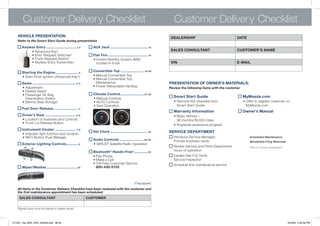 Customer Delivery Checklist                                                                                                 Customer Delivery Checklist
   VEhiCLE PRESENTATiON:                                                                                                           DEALERShiP                              DATE
   Refer to the Smart Start Guide during presentation

        Keyless Entry ...............................1-2              AUx jack ...................................... 12
             •		 dvanced	key*
               A
               	                                                                                                                   SALES CONSULTANT                        CUSTOMER’S NAME
             •		 oor	Request	Switches*
               D
               	                                                      Flat Tire ......................................... 14
             •	Trunk	Request	Switch*                                  •		nstant	Mobility	System	(IMS)	
                                                                        I
             •	keyless	entry	Transmitter                                located	in	trunk	                                          ViN                                     E-MAiL

        Starting the Engine........................ 2                 Convertible Top ........................ 15-20
   	    •	Start	knob	Ignition	(Advanced	key*)                         •	Manual	Convertible	Top
                                                                      •		 anual	Convertible	Top	
                                                                        M
        Seats ............................................ 3-4          Maintenance                                            PRESENTATiON OF OWNER’S MATERiALS:
        •	Adjustment                                              	   •	Power	Retractable	Hardtop                              Review the following items with the customer
   	    •	Heated	Seats*
   	    •	Passenger	Air	Bag	                                          Climate Control ........................ 21-22
   	    	 Deactivation	Switch                                         •	Manual	Controls				
                                                                                                                                    Smart Start guide                          MyMazda.com
   	    •	Behind	Seat	Storage*                                    	   •	AUTO	Controls                                          	    •		 emove	this	checklist	from	
                                                                                                                                      R                                    	   •		 ffer	to	register	customer	on	
                                                                                                                                                                                 O
                                                                  	   •	vent	Operation                                                Smart	Start	Guide                          MyMazda.com
        Fuel Door Release ......................... 4
                                                                                                                                    Warranty information                       Owner’s Manual
        Driver’s View ............................... 5-6                                                                      	    •		 asic	vehicle	–	
                                                                                                                                      B
        •	Location	of	Switches	and	Controls                                                                                           36	months/36,000	miles
   	    •	Trunk	Lid	Release	Button
                                                                                                                               	    •	Roadside	assistance	program
        instrument Cluster ..................... 7-8
                                                                      Set Clock ...................................... 23      SERViCE DEPARTMENT
   	    •		ndicator	light	function	and	location
          I
   	    •	InFO	Button	(Fuel	Mileage)                                                                                                Introduce	Service	Manager;	                    Scheduled Maintenance
                                                                      Audio Controls ......................... 23-24                Provide	business	cards                         Windshield Cling Reminder
        Exterior Lighting Controls ............ 9                 	   •	SIRIUS®	Satellite	Radio	Operation
                                                                                                                                    Review	Service	and	Parts	Department	           Affix to inside windshield
                                                                      Bluetooth ® hands-Free* .............. 25                     hours	of	operation
                                                                      •	Pair	Phone                                                  explain	free	Full	Circle	
                                                                  	   •	Make	a	Call                                                 Service	Inspection	
                                                                  	   •		 oll-Free	Customer	Service	
                                                                        T                                                           Schedule	first	maintenance	service
        Wiper/Washer................................10                  800-430-0153



                                                                                                            *if equipped
   All items in the Customer Delivery Checklist have been reviewed with the customer and
   the first maintenance appointment has been scheduled:
       SALES CONSULTANT                                          CUSTOMER


   Signed copy must be placed in dealer jacket




211067_10a_MX5_SSG_042409.indd 28-29                                                                                                                                                                            4/24/09 3:35:59 PM
 