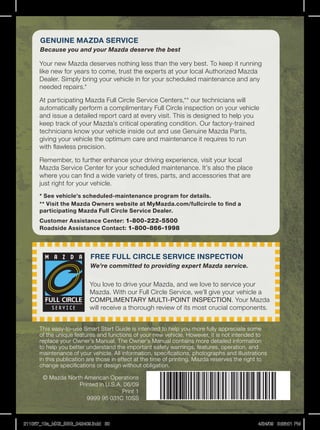 gENUiNE MAzDA SERViCE
      Because you and your Mazda deserve the best

      your	new	Mazda	deserves	nothing	less	than	the	very	best.	To	keep	it	running	
      like	new	for	years	to	come,	trust	the	experts	at	your	local	Authorized	Mazda	
      Dealer.	Simply	bring	your	vehicle	in	for	your	scheduled	maintenance	and	any	
      needed	repairs.*

      At	participating	Mazda	Full	Circle	Service	Centers,**	our	technicians	will	
      automatically	perform	a	complimentary	Full	Circle	inspection	on	your	vehicle	
      and	issue	a	detailed	report	card	at	every	visit.	This	is	designed	to	help	you	
      keep	track	of	your	Mazda’s	critical	operating	condition.	Our	factory-trained	
      technicians	know	your	vehicle	inside	out	and	use	Genuine	Mazda	Parts,	
      giving	your	vehicle	the	optimum	care	and	maintenance	it	requires	to	run	
      with	flawless	precision.

      Remember,	to	further	enhance	your	driving	experience,	visit	your	local	
      Mazda	Service	Center	for	your	scheduled	maintenance.	It’s	also	the	place	
      where	you	can	find	a	wide	variety	of	tires,	parts,	and	accessories	that	are	
      just	right	for	your	vehicle.
      * See vehicle’s scheduled-maintenance program for details.
      ** Visit the Mazda Owners website at MyMazda.com/fullcircle to find a
      participating Mazda Full Circle Service Dealer.
      Customer Assistance Center: 1-800-222-5500
      Roadside Assistance Contact: 1-800-866-1998




                          FREE FULL CiRCLE SERViCE iNSPECTiON
                          We’re committed to providing expert Mazda service.


                          you	love	to	drive	your	Mazda,	and	we	love	to	service	your	
                          Mazda.	With	our	Full	Circle	Service,	we’ll	give	your	vehicle	a	
                          COMPLIMENTARY	MULTI-POINT	INSPECTION.	your	Mazda	
                          will	receive	a	thorough	review	of	its	most	crucial	components.


      This	easy-to-use	Smart	Start	Guide	is	intended	to	help	you	more	fully	appreciate	some	
      of	the	unique	features	and	functions	of	your	new	vehicle.	However,	it	is	not	intended	to	
      replace	your	Owner’s	Manual.	The	Owner’s	Manual	contains	more	detailed	information	
      to	help	you	better	understand	the	important	safety	warnings,	features,	operation,	and	
      maintenance	of	your	vehicle.	All	information,	specifications,	photographs	and	illustrations	
      in	this	publication	are	those	in	effect	at	the	time	of	printing.	Mazda	reserves	the	right	to	
      change	specifications	or	design	without	obligation.

       ©	Mazda	north	American	Operations
                   Printed	in	U.S.A.	06/09
                                    Print	1
                      9999	95	031C	10SS



211067_10a_MX5_SSG_042409.indd 30                                                             4/24/09 3:36:01 PM
 