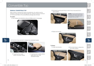 Convertible Top
                MANUAL CONVERTiBLE TOP                                                                3 Fold	back	top	and	push	firmly	on	front	of	top	to	securely	lock	in	
                                                                                                        open	position.
                When	raising	or	lowering	the	manual	convertible	top,	the	vehicle	must	be	
                stopped	on	level	ground	with	parking	brake	set,	windows	lowered	a	minimum	                                                  NOTE: If	manual	soft	top	does	not	
                of	1	inch	and	all	items	in	the	convertible	top	storage	area	removed.                                                        fold	easily,	then	slowly	lower	it	while	
                                                                                                                                            pushing	down	on	the	upper	part	of	
                To Lower:                                                                                                                   rear	glass	with	your	hand.
                   1 Push	release	button	A	while	pulling	latch	B	rearward	to	disengage.




                                                                            A
                                                    B                                                 4 Raise	wind	blocker.




                   2 Pull	front	of	top	rearward	to	release	from	windshield	header.




                                                                                                    To Raise:
                                                                                                      1 Lower	wind	blocker.                  2 Pull	unlock	lever	to	release	top	
                                                                                                                                               from	open	position.




                	 	 •	 If	opening	from	inside	          	 	 •	 If	opening	from	outside	vehicle,		
                	 	 	 vehicle,	use	either	handle.       	 	 	 grasp	side	of	top,	near		       	
                                                        	 	 	 windshield	header.


          15                                                                                                                                                                           16



211067_10a_MX5_SSG_042409.indd 16-17                                                                                                                                                   4/24/09 3:34:33 PM
 