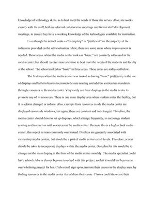 knowledge of technology skills, as to best meet the needs of those she serves. Also, she works

closely with the staff, both in informal collaborative meetings and formal staff development

meetings, to ensure they have a working knowledge of the technologies available for instruction.

       Even though the school ranks as “exemplary” or “proficient” on the majority of the

indicators provided on the self-evaluation rubric, there are some areas where improvement is

needed. These areas, where the media center ranks as “basic,” are passively addressed in the

media center, but should receive more attention to best meet the needs of the students and faculty

at the school. The school ranked as “basic” in three areas. These areas are addressed below.

       The first area where the media center was ranked as having “basic” proficiency is the use

of displays and bulletin boards to promote leisure reading and address curriculum standards

through resources in the media center. Very rarely are there displays in the media center to

promote any of its resources. There is one main display area when students enter the facility, but

it is seldom changed or redone. Also, excerpts from resources inside the media center are

displayed on outside windows, but again, these are constant and not changed. Therefore, the

media center should drive to set up displays, which change frequently, to encourage student

reading and interaction with resources in the media center. Because this is a high school media

center, this aspect is more commonly overlooked. Displays are generally associated with

elementary media centers, but should be a part of media centers at all levels. Therefore, action

should be taken to incorporate displays within the media center. One plan for this would be to

change out the main display at the front of the media center monthly. The media specialist could

have school clubs or classes become involved with this project, so that it would not become an

overwhelming project for her. Clubs could sign up to promote their causes in the display area, by

finding resources in the media center that address their cause. Classes could showcase their
 