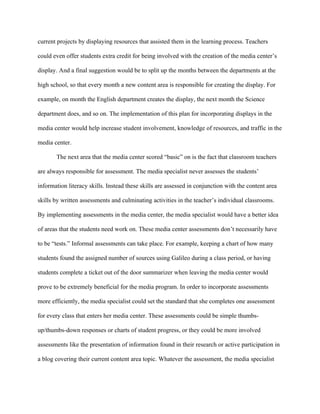 current projects by displaying resources that assisted them in the learning process. Teachers

could even offer students extra credit for being involved with the creation of the media center’s

display. And a final suggestion would be to split up the months between the departments at the

high school, so that every month a new content area is responsible for creating the display. For

example, on month the English department creates the display, the next month the Science

department does, and so on. The implementation of this plan for incorporating displays in the

media center would help increase student involvement, knowledge of resources, and traffic in the

media center.

       The next area that the media center scored “basic” on is the fact that classroom teachers

are always responsible for assessment. The media specialist never assesses the students’

information literacy skills. Instead these skills are assessed in conjunction with the content area

skills by written assessments and culminating activities in the teacher’s individual classrooms.

By implementing assessments in the media center, the media specialist would have a better idea

of areas that the students need work on. These media center assessments don’t necessarily have

to be “tests.” Informal assessments can take place. For example, keeping a chart of how many

students found the assigned number of sources using Galileo during a class period, or having

students complete a ticket out of the door summarizer when leaving the media center would

prove to be extremely beneficial for the media program. In order to incorporate assessments

more efficiently, the media specialist could set the standard that she completes one assessment

for every class that enters her media center. These assessments could be simple thumbs-

up/thumbs-down responses or charts of student progress, or they could be more involved

assessments like the presentation of information found in their research or active participation in

a blog covering their current content area topic. Whatever the assessment, the media specialist
 