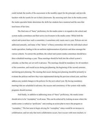 could include the results of the assessment in the monthly report for the principal, and provide

teachers with the results for use in their classrooms. By assessing each class in the media center,

the media specialist better determines the skills her students have mastered and the ones that

need more of her time.

       The final area of “basic” proficiency for the media center is in regards to the school and

system media committees and their active involvement in the media center. While both the

school and system have such a committee, it sometimes only meets once a year. Policies are not

addressed annually, and many of the “duties” of these committees fall onto the individual school

media specialists, leading to the un-uniform implementation of policies and ideas amongst the

various schools. To correct this problem, the school and system media committees should have

three scheduled meetings a year. These meetings should be built into the school system’s

calendar, so that they are set well in advance. The meetings should be mandatory for all members

of the committee, and would occur during pre-planning, the beginning of the second semester,

and during post-planning. The meeting that occurs during post-planning should be primarily to

evaluate the policies and how they were implemented during the previous school year, and then

address any needed changes to the policies for the next school year. By having mandatory

meetings that are scheduled in advance, the success and consistency of the system wide media

programs should increase.

       And finally, in addition to addressing areas of “basic” proficiency, the media center

should strive to be “exemplary” in all areas. This can be achieved by looking at areas where the

media center is ranked as “proficient,” and creating an action plan to move the program to

“exemplary.” The best area to begin striving for “exemplary” status would be an increase in

collaboration; and not only that more collaboration occurs, but it occurs with more teachers, to
 