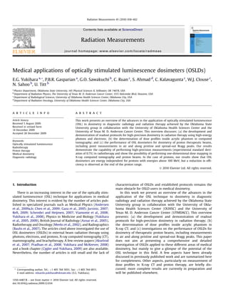 Medical applications of optically stimulated luminescence dosimeters (OSLDs)
E.G. Yukihara a,*, P.B.R. Gasparian a
, G.O. Sawakuchi b
, C. Ruan c
, S. Ahmad d
, C. Kalavagunta c
, W.J. Clouse c
,
N. Sahoo b
, U. Titt b
a
Physics Department, Oklahoma State University, 145 Physical Sciences II, Stillwater, OK 74078, USA
b
Department of Radiation Physics, The University of Texas M. D. Anderson Cancer Center, 1515 Holcombe Blvd, Houston, USA
c
Department of Radiological Sciences, University of Oklahoma Health Sciences Center, Oklahoma City, USA
d
Department of Radiation Oncology, University of Oklahoma Health Sciences Center, Oklahoma City, USA
a r t i c l e i n f o
Article history:
Received 5 August 2009
Received in revised form
14 December 2009
Accepted 28 December 2009
Keywords:
Optically stimulated luminescence
Radiotherapy
Proton therapy
Medical dosimetry
Diagnostic radiology
a b s t r a c t
This work presents an overview of the advances in the application of optically stimulated luminescence
(OSL) to dosimetry in diagnostic radiology and radiation therapy achieved by the Oklahoma State
University group in collaboration with the University of Oklahoma Health Sciences Center and the
University of Texas M. D. Anderson Cancer Center. This overview discusses: (a) the development and
demonstration of readout protocols for high-precision dosimetry in radiation therapy using high-energy
photons and electrons; (b) the determination of dose proﬁles inside acrylic phantom in computed
tomography; and (c) the performance of OSL dosimeters for dosimetry of proton therapeutic beams,
including point measurements in air and along pristine and spread-out Bragg peaks. Our results
demonstrate the capability of performing high-precision measurements (experimental standard devi-
ation of 0.7%) in radiotherapy and show the possibility of performing one-dimensional dose mapping in
X-ray computed tomography and proton beams. In the case of protons, our results show that OSL
dosimeters are energy independent for protons with energies above 100 MeV, but a reduction in efﬁ-
ciency is observed at the end of the proton range.
Ó 2010 Elsevier Ltd. All rights reserved.
1. Introduction
There is an increasing interest in the use of the optically stim-
ulated luminescence (OSL) technique for applications in medical
dosimetry. This interest is evident by the number of articles pub-
lished in specialized journals such as Medical Physics (Andersen
et al., 2009a,b; Chen et al., 2009; Gaza et al., 2005; Jursinic, 2007;
Reft, 2009; Schembri and Heijmen, 2007; Viamonte et al., 2008;
Yukihara et al., 2008), Physics in Medicine and Biology (Yukihara
et al., 2005, 2009), British Journal of Radiology (Aznar et al., 2005),
Radiotherapy and Oncology (Meeks et al., 2002), and Radiographics
(Bauhs et al., 2007). The articles cited above investigated the use of
OSL dosimeters (OSLDs) in external beam radiation therapy using
photons, electrons, and protons, X-ray computed tomography (CT),
mammography, and brachytherapy. A few review papers (Akselrod
et al., 2007; Pradhan et al., 2008; Yukihara and McKeever, 2008)
and a book chapter (Cygler and Yukihara, 2009) are also available.
Nevertheless, the number of articles is still small and the lack of
characterization of OSLDs and established protocols remains the
main obstacle for OSLD users in medical dosimetry.
In this work we present an overview of the advances in the
application of the OSL technique to dosimetry in diagnostic
radiology and radiation therapy achieved by the Oklahoma State
University group in collaboration with the University of Okla-
homa Health Sciences Center (OUHSC) and the University of
Texas M. D. Anderson Cancer Center (UTMDACC). This overview
presents: (a) the development and demonstration of readout
protocols for high-precision dosimetry in radiation therapy; (b)
the determination of dose proﬁles inside acrylic phantom in
X-ray CT; and (c) investigations on the performance of OSLDs for
dosimetry of therapeutic proton beams, including measurements
in air and along pristine and spread-out Bragg peaks. This paper
does not aim at presenting a comprehensive and detailed
investigation of OSLDs applied to these different areas of medical
dosimetry, but mainly to give a glimpse of the potential of the
OSL technique in this ﬁeld. A few aspects have been already
discussed in previously published work and are summarized here
for completeness. Other aspects, particularly on measurement of
dose proﬁles in X-ray CT and proton therapy, are brieﬂy dis-
cussed; more complete results are currently in preparation and
will be published elsewhere.
* Corresponding author. Tel.: þ1 405 744 5051; fax: þ1 405 744 6811.
E-mail address: eduardo.yukihara@okstate.edu (E.G. Yukihara).
Contents lists available at ScienceDirect
Radiation Measurements
journal homepage: www.elsevier.com/locate/radmeas
1350-4487/$ – see front matter Ó 2010 Elsevier Ltd. All rights reserved.
doi:10.1016/j.radmeas.2009.12.034
Radiation Measurements 45 (2010) 658–662
 