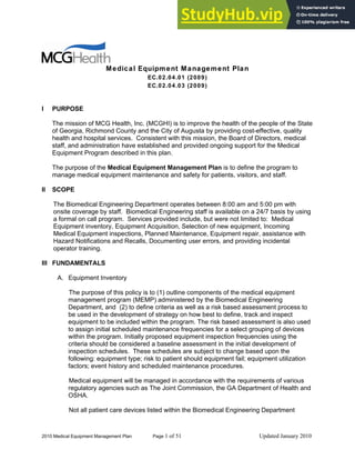 2010 Medical Equipment Management Plan Page 1 of 51 Updated January 2010
Medical Equipment Management Plan
EC.02.04.01 (2009)
EC.02.04.03 (2009)
I PURPOSE
The mission of MCG Health, Inc. (MCGHI) is to improve the health of the people of the State
of Georgia, Richmond County and the City of Augusta by providing cost-effective, quality
health and hospital services. Consistent with this mission, the Board of Directors, medical
staff, and administration have established and provided ongoing support for the Medical
Equipment Program described in this plan.
The purpose of the Medical Equipment Management Plan is to define the program to
manage medical equipment maintenance and safety for patients, visitors, and staff.
II SCOPE
The Biomedical Engineering Department operates between 8:00 am and 5:00 pm with
onsite coverage by staff. Biomedical Engineering staff is available on a 24/7 basis by using
a formal on call program. Services provided include, but were not limited to: Medical
Equipment inventory, Equipment Acquisition, Selection of new equipment, Incoming
Medical Equipment inspections, Planned Maintenance, Equipment repair, assistance with
Hazard Notifications and Recalls, Documenting user errors, and providing incidental
operator training.
III FUNDAMENTALS
A. Equipment Inventory
The purpose of this policy is to (1) outline components of the medical equipment
management program (MEMP) administered by the Biomedical Engineering
Department, and (2) to define criteria as well as a risk based assessment process to
be used in the development of strategy on how best to define, track and inspect
equipment to be included within the program. The risk based assessment is also used
to assign initial scheduled maintenance frequencies for a select grouping of devices
within the program. Initially proposed equipment inspection frequencies using the
criteria should be considered a baseline assessment in the initial development of
inspection schedules. These schedules are subject to change based upon the
following: equipment type; risk to patient should equipment fail; equipment utilization
factors; event history and scheduled maintenance procedures.
Medical equipment will be managed in accordance with the requirements of various
regulatory agencies such as The Joint Commission, the GA Department of Health and
OSHA.
Not all patient care devices listed within the Biomedical Engineering Department
 