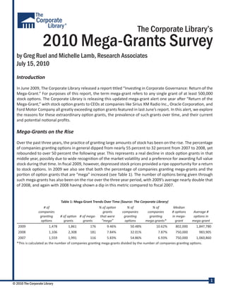 The Corporate Library’s
                    2010 Mega-Grants Survey
  by Greg Ruel and Michelle Lamb, Research Associates
  July 15, 2010
  Introduc�on
  In June 2009, The Corporate Library released a report �tled “Inves�ng in Corporate Governance: Return of the
  Mega-Grant.” For purposes of this report, the term mega-grant refers to any single grant of at least 500,000
  stock op�ons. The Corporate Library is releasing this updated mega-grant alert one year a�er “Return of the
  Mega-Grant,” with stock op�on grants to CEOs at companies like Sirius XM Radio Inc., Oracle Corpora�on, and
  Ford Motor Company all greatly exceeding op�on grants featured in last June’s report. In this alert, we explore
  the reasons for these extraordinary op�on grants, the prevalence of such grants over �me, and their current
  and poten�al no�onal proﬁts.

  Mega-Grants on the Rise
  Over the past three years, the prac�ce of gran�ng large amounts of stock has been on the rise. The percentage
  of companies gran�ng op�ons in general dipped from nearly 55 percent to 32 percent from 2007 to 2008, yet
  rebounded to over 50 percent the following year. This represents a real decline in stock op�on grants in that
  middle year, possibly due to wide recogni�on of the market vola�lity and a preference for awarding full value
  stock during that �me. In ﬁscal 2009, however, depressed stock prices provided a ripe opportunity for a return
  to stock op�ons. In 2009 we also see that both the percentage of companies gran�ng mega-grants and the
  por�on of op�on grants that are “mega” increased (see Table 1). The number of op�ons being given through
  such mega-grants has also been on the rise over the three year period, with 2009’s average nearly double that
  of 2008, and again with 2008 having shown a dip in this metric compared to ﬁscal 2007.


                                 Table 1: Mega-Grant Trends Over Time (Source: The Corporate Library)
                    # of                               % of op�on         % of            % of           Median
                 companies                               grants        companies       companies        # op�ons    Average #
                  gran�ng        # of op�on # of mega- that were        gran�ng         gran�ng         in mega-     op�ons in
                   op�ons          grants     grants    “mega”           op�ons       mega-grants*        grant     mega-grant
   2009                  1,478       1,861         176        9.46%         50.48%           10.62%       802,000     1,847,780
   2008                  1,106       2,308         181        7.84%         32.01%            7.87%       750,000      983,905
   2007                  1,559       1,991        116       5.83%          54.86%           6.93%      750,000     1,060,860
  *This is calculated as the number of companies gran�ng mega-grants divided by the number of companies gran�ng op�ons.




                                                                                                                                 1
© 2010 The Corporate Library
 
