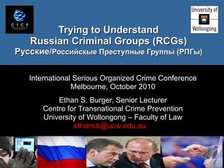 Trying to Understand Russian Criminal Groups (RCGs) Русские / Российскые П реступн ые Группы  ( РПГы ) International Serious Organized Crime Conference Melbourne, October 2010 Ethan S. Burger, Senior Lecturer Centre for Transnational Crime Prevention University of Wollongong – Faculty of Law ethansb@uow.edu.au  