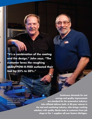 “It’s a combination of the coating
and the design,” John says. “The
customer loves the roughing
ability POW·R·FEED outlasted their
tool by 25% to 30%.”




                                                                Continuous demands for cost
Pictured are, from left, Champagne                         savings and quality improvement
Grinding’s John Lapenta and
                                                   are standard for the automotive industry:
Menlo Representative
John Affatati.                              John Affatati delivers both. A 30-year veteran in
                                       the tool and machining industry, John brings working
                                     solutions with quality Menlo tools to customers from job
                                          shops to Tier 1 suppliers all over Eastern Michigan.
                                                                www.menlotool.com   •   586-756-6010   109
 