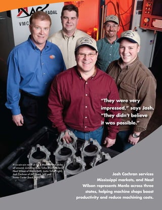 “They were very
                                                                  impressed,” says Josh.
                                                                  “They didn’t believe
                                                                  it was possible.”




It’s a win-win result at T & S Machine and smiles
all around, including Mike Tullos (front, center),
Neal Wilson of Menlo (left), Justin Tullos (right),
Josh Cochran of JAC (back, left) and                                      Josh Cochran services
James Carter (back, right).
                                                                Mississippi markets, and Neal
                                                         Wilson represents Menlo across three
                                                          states, helping machine shops boost
                                                      productivity and reduce machining costs.
                                                                     www.menlotool.com   •   586-756-6010   11
 