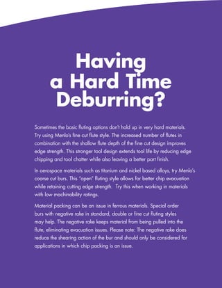 Having
       a Hard Time
       Deburring?
Sometimes the basic fluting options don’t hold up in very hard materials.
Try using Menlo’s fine cut flute style. The increased number of flutes in
combination with the shallow flute depth of the fine cut design improves
edge strength. This stronger tool design extends tool life by reducing edge
chipping and tool chatter while also leaving a better part finish.

In aerospace materials such as titanium and nickel based alloys, try Menlo’s
coarse cut burs. This “open” fluting style allows for better chip evacuation
while retaining cutting edge strength. Try this when working in materials
with low machinability ratings.

Material packing can be an issue in ferrous materials. Special order
burs with negative rake in standard, double or fine cut fluting styles
may help. The negative rake keeps material from being pulled into the
flute, eliminating evacuation issues. Please note: The negative rake does
reduce the shearing action of the bur and should only be considered for
applications in which chip packing is an issue.




                                                       www.menlotool.com   •   586-756-6010   133
 