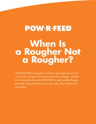 POW•R•FEED
                                                                 ®




   When Is
a Rougher Not
 a Rougher?
The POW•R•FEED is designed to achieve a high metal removal rate
– the job for a rougher. The unique combination of design, substrate
and coating also allows the POW•R•FEED to yield excellent finishes,
potentially saving polishing time on parts with critical surface finish
requirements.




                                                      www.menlotool.com   •   586-756-6010   15
 