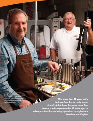 Clint Baku (left), Jarrett Rifles shop
supervisor, checks components
for precise specifications; Menlo                                After more than 40 years in the
representative Sam Turner shows
the finished product.                                         business, Sam Turner really knows
                                                      his stuff. A distributor for many years, Sam
                                                 became a sales representative 20 years ago. He
                                         solves problems for machining operations throughout the
                                                                            Carolinas and Virginia.
                                                                     www.menlotool.com   •   586-756-6010   25
 