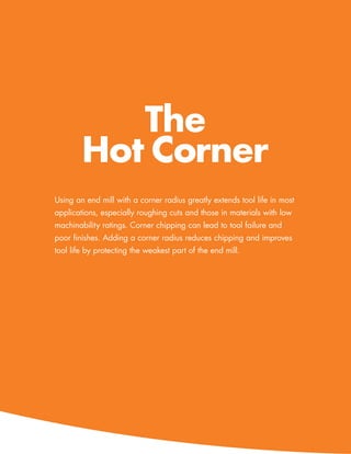 The
        Hot Corner
Using an end mill with a corner radius greatly extends tool life in most
applications, especially roughing cuts and those in materials with low
machinability ratings. Corner chipping can lead to tool failure and
poor finishes. Adding a corner radius reduces chipping and improves
tool life by protecting the weakest part of the end mill.




                                                      www.menlotool.com   •   586-756-6010   35
 