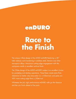 enDURO
                                                     ®




               Race to
              the Finish
The unique 5-flute design of the M505 enDURO featuring a 40°
helix reduces work hardening in stainless steel, titanium and other
aerospace alloys. Maximum cutting-edge engagement with the
workpiece results in excellent surface finish.

The 3-flute design of the M503 enDURO makes it an excellent choice
for pocketing and slotting operations. Three flutes create extra flute
clearance for better chip evacuation vs. a 4-flute tool, and gives you
50% more cutting edge than a 2-flute tool.

Whatever the job, high performance enDURO mills go the distance
and lets you finish ahead of the pack.




                                                     www.menlotool.com   •   586-756-6010   37
 
