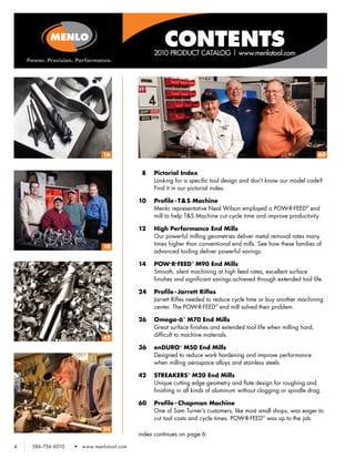 CONTENTS
                                                 2010 PRODUCT CATALOG | www.menlotool.com




                              16                                                                                    60


                                            8	   Pictorial Index
                                                 Looking for a specific tool design and don’t know our model code?
                                                 Find it in our pictorial index.

                                           10	   Profile - T& S Machine
                                                 Menlo representative Neal Wilson employed a POW R FEED® end
                                                                                                       •   •


                                                 mill to help T&S Machine cut cycle time and improve productivity.

                                           12	   High Performance End Mills
                                                 Our powerful milling geometries deliver metal removal rates many
                              10
                                                 times higher than conventional end mills. See how these families of
                                                 advanced tooling deliver powerful savings.

                                           14	   POW•R•FEED® M90 End Mills
                                                 Smooth, silent machining at high feed rates, excellent surface
                                                 finishes and significant savings achieved through extended tool life.

                                           24	 Profile - Jarrett Rifles
                                               Jarrett Rifles needed to reduce cycle time or buy another machining
                                               center. The POW R FEED® end mill solved their problem.
                                                                  •   •




                                           26	 Omega-6 ® M70 End Mills
                                               Great surface finishes and extended tool life when milling hard,
                              42
                                               difficult to machine materials.

                                           36	 enDURO® M50 End Mills
                                               Designed to reduce work hardening and improve performance
                                               when milling aerospace alloys and stainless steels.

                                           42	   STREAKERS ® M20 End Mills
                                                 Unique cutting edge geometry and flute design for roughing and
                                                 finishing in all kinds of aluminum without clogging or spindle drag.

                                           60	 Profile - Chapman Machine
                                               One of Sam Turner’s customers, like most small shops, was eager to
                                               cut tool costs and cycle times. POW R FEED® was up to the job.
                                                                                     •   •




                              24
                                           index continues on page 6

4   586-756-6010   •   www.menlotool.com
 