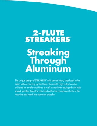 2-FLUTE
                            STREAKERS
                                                                        ®




                            Streaking
                             Through
                            Aluminum
             The unique design of STREAKERS® mills permit heavy chip loads to be
             taken without packing up the flutes. The result? High output can be
             achieved on smaller machines as well as machines equipped with high-
             speed spindles. Keep the chip load within the horsepower limits of the
             machine and watch the aluminum chips fly.




52   586-756-6010   •   www.menlotool.com
 