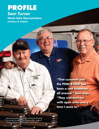 PROFILE
       Sam Turner
       Menlo Sales Representative
       Carolinas & Virginia




                                                               “That customer said
                                                               the POW·R·FEED has
                                                               been a real timesaver
                                                               all around,” Sam says.
                                                               “They welcome me
                                                               with open arms every
                                                               time I come in.”


     Menlo representative Sam Turner (center) stands behind
     his customers (as always) Tim Chapman (left) , owner of
     Chapman Machine and Ken Queen, shop foreman.

60       586-756-6010      •   www.menlotool.com
 