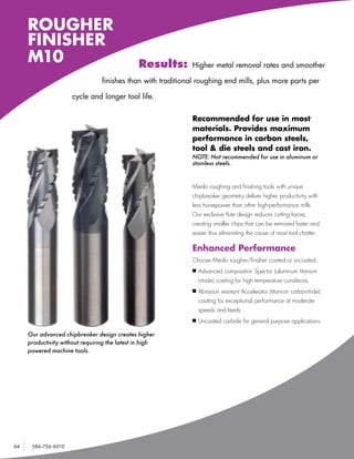 ROUGHER
     FINISHER
     M10                                       Results:       Higher metal removal rates and smoother

                                 finishes than with traditional roughing end mills, plus more parts per

                      cycle and longer tool life.

                                                              Recommended for use in most
                                                              materials. Provides maximum
                                                              performance in carbon steels,
                                                              tool & die steels and cast iron.
                                                              NOTE: Not recommended for use in aluminum or
                                                              stainless steels.



                                                              Menlo roughing and finishing tools with unique
                                                              chipbreaker geometry deliver higher productivity with
                                                              less horsepower than other high-performance mills.
                                                              Our exclusive flute design reduces cutting forces,
                                                              creating smaller chips that can be removed faster and
                                                              easier thus eliminating the cause of most tool chatter.

                                                              Enhanced Performance
                                                              Choose Menlo rougher/finisher coated or uncoated:
                                                              n	Advanced    composition Spector (aluminum titanium
                                                                nitride) coating for high temperature conditions
                                                              n	Abrasion   resistant Accelerator (titanium carbonitride)
                                                                coating for exceptional performance at moderate
                                                                speeds and feeds
                                                              n	Uncoated    carbide for general purpose applications

     Our advanced chipbreaker design creates higher
     productivity without requiring the latest in high
     powered machine tools.




64    586-756-6010    •   www.menlotool.com
 