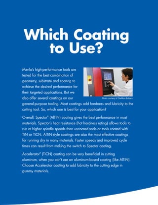 Which Coating
              to Use?
           Menlo’s high-performance tools are
           tested for the best combination of
           geometry, substrate and coating to
           achieve the desired performance for
           their targeted applications. But we
           also offer several coatings on our                    Photo courtesy of Oerlikon Balzers

           general-purpose tooling. Most coatings add hardness and lubricity to the
           cutting tool. So, which one is best for your application?

           Overall, Spector® (AlTiN) coating gives the best performance in most
           materials. Spector’s heat resistance (hot hardness rating) allows tools to
           run at higher spindle speeds than uncoated tools or tools coated with
           TiN or TiCN. AlTiN-style coatings are also the most effective coatings
           for running dry in many materials. Faster speeds and improved cycle
           times can result from making the switch to Spector coating.

           Accelerator® (TiCN) coating can be very beneficial in cutting
           aluminum, when you can’t use an aluminum-based coating (like AlTiN).
           Choose Accelerator coating to add lubricity to the cutting edge in
           gummy materials.




72   586-756-6010   •   www.menlotool.com
 