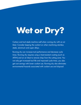 Wet or Dry?
Carbon and tool steels machine well when running dry with an air
blast. Consider keeping the coolant on when machining stainless
steels, aluminum and super alloys.

Running dry can increase tool performance and decrease cycle
times. Running dry requires using a heat-resistant coating (such as
AlTiN) and an air blast to remove chips from the cutting zone. You
not only get increased tool life and improved cycle times, you also
get cost savings with lower coolant use. Running dry also eliminates
environmental hazards associated with coolant use and disposal.




                                                    www.menlotool.com   •   586-756-6010   77
 