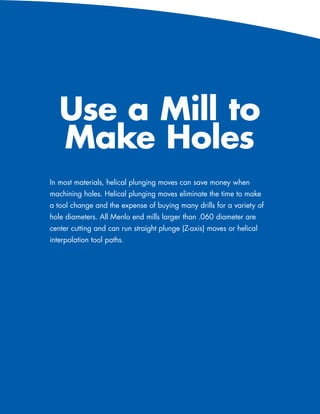 Use a Mill to
                    Make Holes
             In most materials, helical plunging moves can save money when
             machining holes. Helical plunging moves eliminate the time to make
             a tool change and the expense of buying many drills for a variety of
             hole diameters. All Menlo end mills larger than .060 diameter are
             center cutting and can run straight plunge (Z-axis) moves or helical
             interpolation tool paths.




96   586-756-6010   •   www.menlotool.com
 