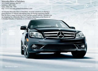 Mercedes-Benz of Salisbury
2013 North Salisbury BLVD.
Salisbury, MD 21801
Sales: (866) 546- 7995
http://www.mercedes.pohankaofsalisbury.com/
At Pohanka Mercedes Benz of Salisbury, we pride ourselves at offering a
great selection of vehicles and making your car buying experience hassle
free.We have a large inventory of new and pre-owned vehicles. Whether you
are shopping for a Mercedes Benz in Virginia, Maryland, or the District of
Columbia Pohanka of Salisbury is convenient to you.




    The 2010 C - Class
 