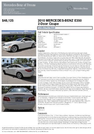 $48,125 2010 MERCEDES-BENZ E350
2-Door Coupe
Certified Pre-Owned
Full Vehicle Specification
VIN: WDDKJ5GB4AF002817
Model Year: 2010
Exterior: Arctic White
Interior: Oyster Leather
Mileage: 17,080
Body Style: 2-Door Coupe
Transmission: Automatic
Fuel Type: Gas
Stock Number: AF002817
Comfort
Leather Upholstery, Panorama Tilt/Sliding Sunroof with Express open/close,
COMAND (Cockpit Management and Data) Navigation, 8-Speaker Sound System,
AM/FM Weatherband Radio, In-Dash 6-disc DVD/CD Changer, In-Dash Memory
Card Reader, Auxiliary Input Jack (in glove box) for MP3 iPod Devices, Bluetooth
Interface for Hands-Free Calling, Central Controller with 7" High-Mounted Display,
Multi-Function 3-Spoke Leather Steering Wheel and Shift Knob, 4.5" Instrument
Cluster Display, 14-Way Electric Adjustable Front Seats with Lumbar Support and
Memory, Tilt and Telescoping Steering Column and Exterior Mirrors with Memory,
Dual-Zone Automatic Climate Control, Electronic Cruise Control, Remote Central
Locking with SmartKey, Power Windows with Express up/down, Auto-Dimming
Driver and Rearview Mirrors, Integrated Garage Door Opener, Intermittent Wipers,
Rain Sensor, Hand Polished Burl Walnut Wood Trim, 2/3-1/3 Split-Folding Rear
Seats
Safety
Steel Reinforced Cabin with Front and Rear Crumple Zones, 3-Point Seatbelts with
Pre-Tensioners and Force Limiters, NECK-PRO Active Head Restraints, ISOFIX
Anchor and Tether System for Child Seats, Dual-Stage Front Airbags, Window
Curtain Airbags, Front Side Airbags, Driver and Front Passenger Pelvic Airbags,
Driver Side Knee Airbag, Adaptive 4-Wheel Disc Brakes with Anti-Lock, Brake
Assist PLUS System, Electronic Stability Control (ESC), PRE-SAFE (Predictive
Occupant Protection System), ATTENTION ASSIST Driver Drowsiness Monitor,
Rollover Sensor, Anti-theft Alarm System with Engine Immobilizer, Night Security
Illumination, Tire Pressure Monitoring System, Panic Button Remote Control
Performance
268-horsepower @ 6000 rpm, 258 lb-ft of torque @ 2400-5000 rpm, 0-60 mph est.
in 6.2 Seconds, 7-Speed Driver-Adaptive Automatic Transmission with Sport
Comfort Shift Modes, Front Independent Suspension 3-Link Strut-type with
Stabilizer Bar, Rear Independent Suspension 5-Link with Stabilizer Bar, AGILITY
CONTROL Suspension Damping System, Staggered 17" Twin 5-Spoke Alloy
Wheels, Dual-Exhaust with Two Chrome Outlets
Options
Premium I
Comments
Fuel Consumption: City: 17 Fuel Consumption: Highway: 26 Memorized Settings
including door mirror(s) Memorized Settings including steering wheel Memorized
Settings for 3 drivers Driver and passenger seat memory Remote power door locks
Power windows Cruise control 4-wheel ABS Brakes Front Ventilated disc brakes
1st and 2nd row curtain head airbags Passenger Airbag Side airbag Express
open/close glass sunroof Bluetooth wireless phone connectivity Video player with
Mercedes-Benz of Fresno
7055 N. Palm Avenue, Fresno, CA, 93650
559-438-0300
sbiehl@mboffresno.com
www.fresno.mercedesdealer.com/
Eligible Mercedes-Benz Certified Pre-Owned vehicle Model Years are 2003 through present. All vehicles subject to prior sale. We reserve the right to make changes without
notice and are not responsible for typographical errors. Optional and standard accessories may vary.
For more information, call 1-800-FOR-MERCEDES (1-800-367-6372), or visit MBUSA.com.
 