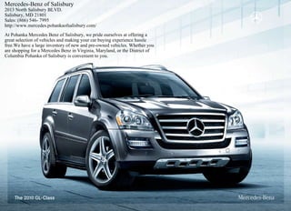 Mercedes-Benz of Salisbury
2013 North Salisbury BLVD.
Salisbury, MD 21801
Sales: (866) 546- 7995
http://www.mercedes.pohankaofsalisbury.com/
At Pohanka Mercedes Benz of Salisbury, we pride ourselves at offering a
great selection of vehicles and making your car buying experience hassle
free.We have a large inventory of new and pre-owned vehicles. Whether you
are shopping for a Mercedes Benz in Virginia, Maryland, or the District of
Columbia Pohanka of Salisbury is convenient to you.
 