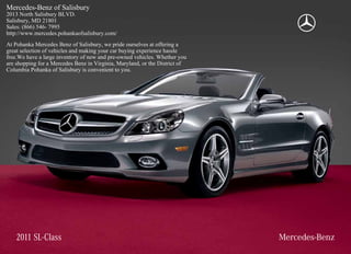 Mercedes-Benz of Salisbury
2013 North Salisbury BLVD.
Salisbury, MD 21801
Sales: (866) 546- 7995
http://www.mercedes.pohankaofsalisbury.com/
At Pohanka Mercedes Benz of Salisbury, we pride ourselves at offering a
great selection of vehicles and making your car buying experience hassle
free.We have a large inventory of new and pre-owned vehicles. Whether you
are shopping for a Mercedes Benz in Virginia, Maryland, or the District of
Columbia Pohanka of Salisbury is convenient to you.




    2011 SL-Class
 