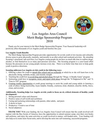 Los Angeles Area Council
                            Merit Badge Sponsorship Program
                                         2010
   Thank you for your interest in the Merit Badge Sponsorship Program. Your financial leadership will
positively affect thousands of Los Angeles youth and families this year.

Los Angeles Youth Benefits
   The Merit Badge Sponsorship Program provides opportunities for at-risk youth in low-income and culturally
diverse areas to grow physically, mentally, and morally in an after-school and weekend activities. By attending
Scouting’s structured, safe activities, Los Angeles young people do not have as much idle time to explore drugs,
alcohol, or find themselves in as many peer-pressure activities. The Scouting program is a year-round effort
because the pressures on our young people increase every day. There is no better time than now to help guide
youth in positive directions.

Scouting addresses Los Angeles at-risk youth in the following ways:
1. Offering a place for youth to attend after school and on weekends at which he or she will learn how to be
   physically strong, mentally awake, and morally straight
2. Teaching the youth how to avoid drug and alcohol abuse through the “Drugs: A Deadly Game” program
3. Instructing youth how to recognize, resist, and report child abuse through the “It Happened to Me” and “A
   Time to Tell” program
4. Creating weekly opportunities at youth group meetings to assist the youth and young adults in learning a
   code of ethics: being trustworthy, loyal, helpful, friendly, courteous, kind, obedient, cheerful, thrifty, brave,
   clean, and reverent

Additionally, Scouting helps Los Angeles at-risk youth to focus on six critical elements of healthy youth
development:
1. Strong personal values and character
2. Positive sense of self-worth and usefulness
3. Caring and nurturing relationships with parents, other adults, and peers
4. A desire to learn
5. Productive / Creative use of time
6. Social adeptness

   THANK YOU! With your funding, the Los Angeles Area Council will ensure that the youth involved will
register with the Boy Scouts of America, have the opportunities to attend summer camp, own their own books
and uniforms, and enjoy the same activities as youth involved in mature, self-funded units. Your funding will
also help us to create more Scout units, and to develop the units into self-sustaining, successful programs.
 
